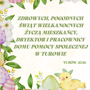 ZDROWYCH, POGODNYCH ŚWIĄT WIELKANOCNYCH ŻYCZĄ MIESZKAŃCY, DYREKTOR I PRACOWNICY DOMU POMOCY SPOŁECZNEJ W TUROWIE.
